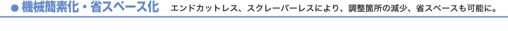 機械簡素化・省スペース化　エンドカットレス、スクレーパーレスにより、調整箇所の減少、省スペースも可能に。
